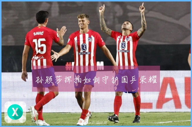 孙颖莎挥拍如剑守护国乒荣耀