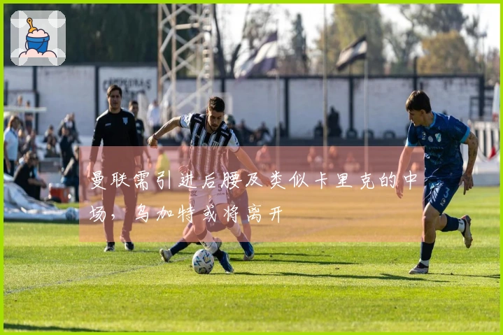 曼联需引进后腰及类似卡里克的中场,乌加特或将离开