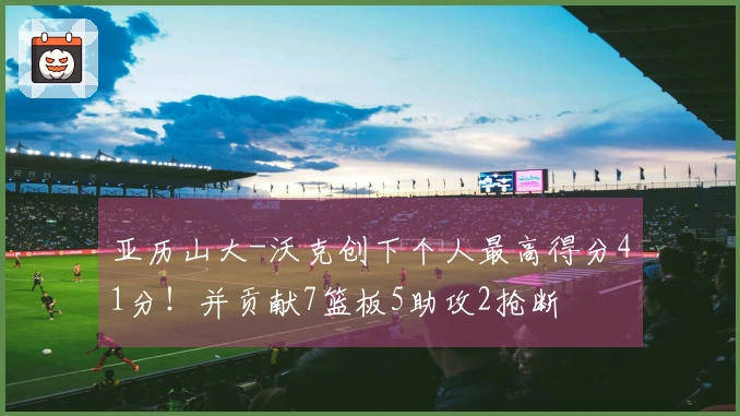 亚历山大-沃克创下个人最高得分41分！并贡献7篮板5助攻2抢断