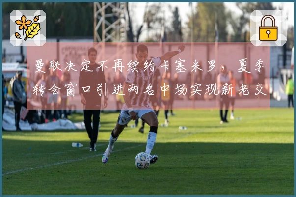 曼联决定不再续约卡塞米罗，夏季转会窗口引进两名中场实现新老交替