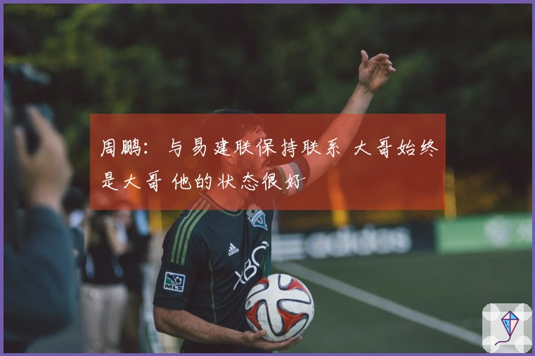 周鹏：与易建联保持联系 大哥始终是大哥 他的状态很好