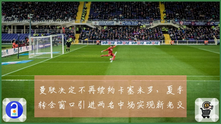曼联决定不再续约卡塞米罗，夏季转会窗口引进两名中场实现新老交替