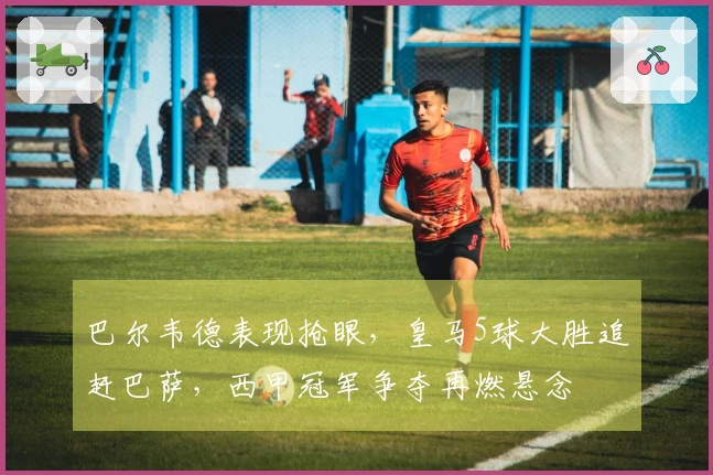 巴尔韦德表现抢眼，皇马5球大胜追赶巴萨，西甲冠军争夺再燃悬念