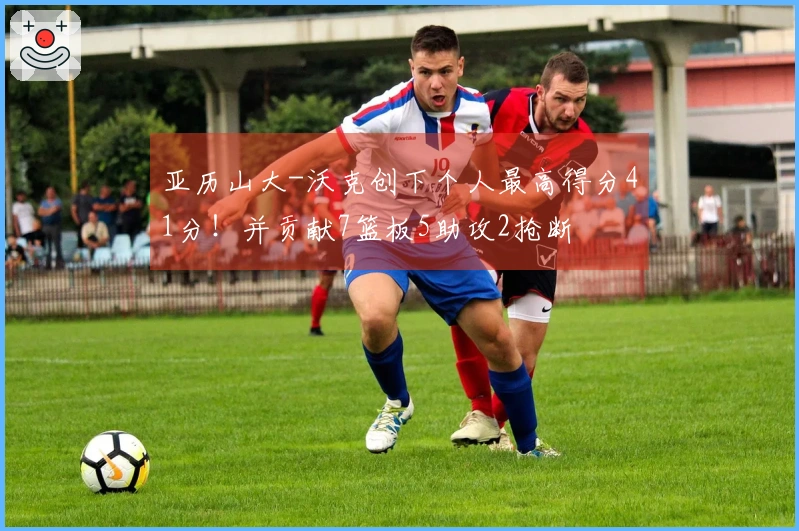 亚历山大-沃克创下个人最高得分41分！并贡献7篮板5助攻2抢断