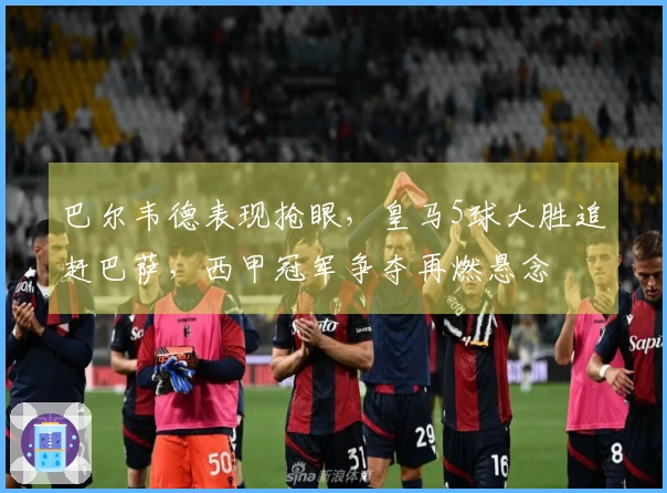 巴尔韦德表现抢眼，皇马5球大胜追赶巴萨，西甲冠军争夺再燃悬念