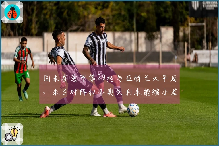 国米在意甲第29轮与亚特兰大平局，米兰对阵拉齐奥失利未能缩小差距