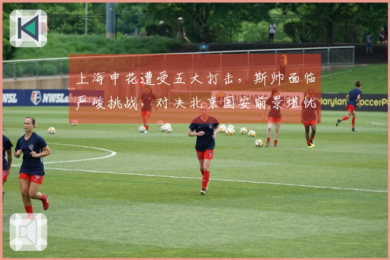 上海申花遭受五大打击，斯帅面临严峻挑战，对决北京国安前景堪忧