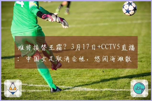 谁将接替王霜？3月17日+CCTV5直播：中国女足取消合练，悠闲海滩散步