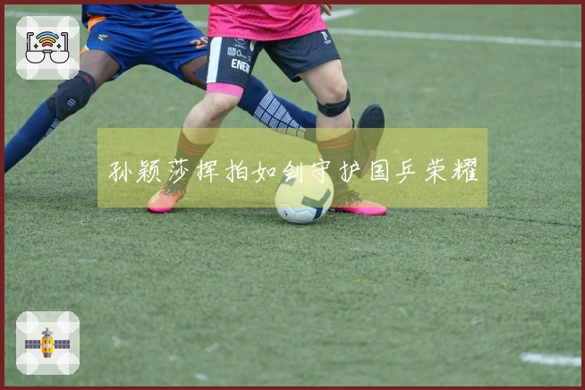 孙颖莎挥拍如剑守护国乒荣耀