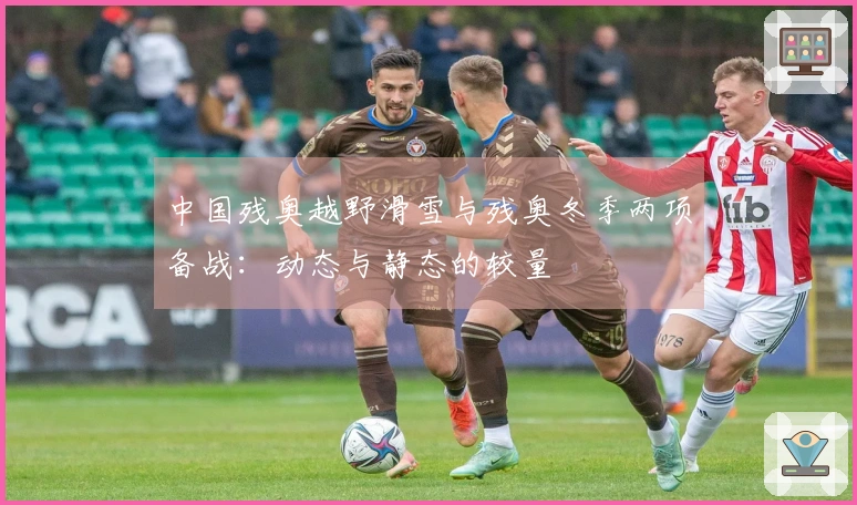 中国残奥越野滑雪与残奥冬季两项备战：动态与静态的较量