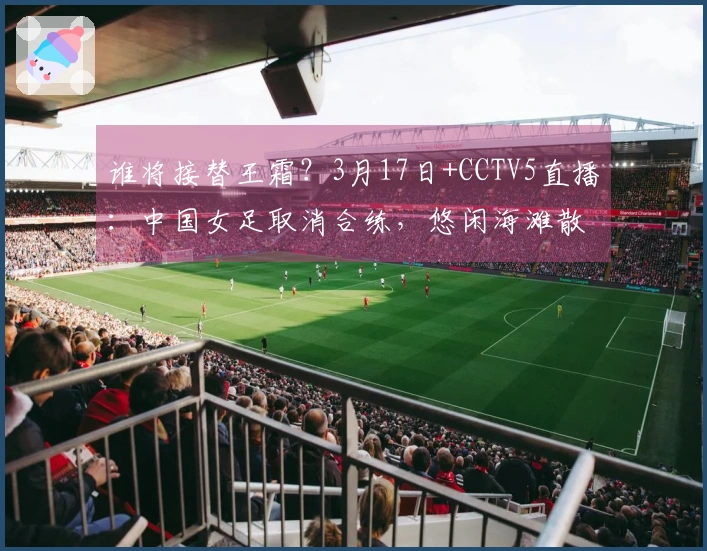 谁将接替王霜？3月17日+CCTV5直播：中国女足取消合练，悠闲海滩散步